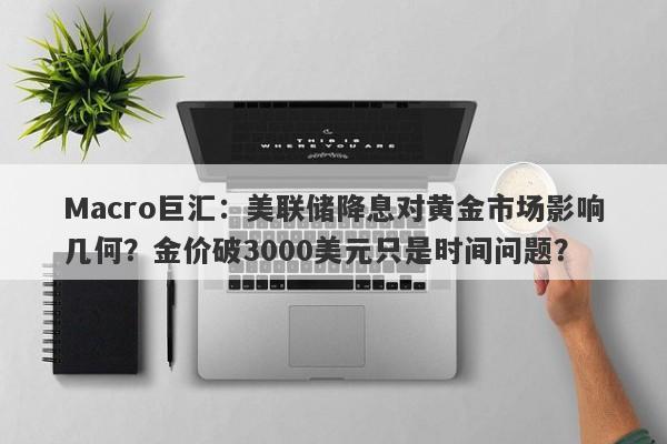 Macro巨汇：美联储降息对黄金市场影响几何？金价破3000美元只是时间问题？