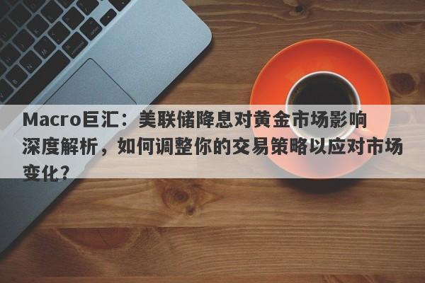 Macro巨汇：美联储降息对黄金市场影响深度解析，如何调整你的交易策略以应对市场变化？