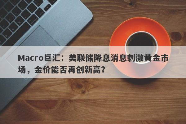 Macro巨汇：美联储降息消息刺激黄金市场，金价能否再创新高？
