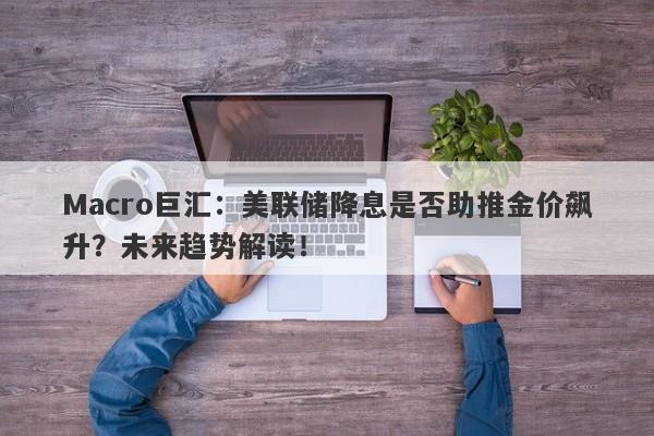 Macro巨汇：美联储降息是否助推金价飙升？未来趋势解读！