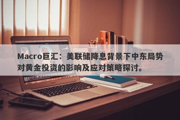 Macro巨汇：美联储降息背景下中东局势对黄金投资的影响及应对策略探讨。