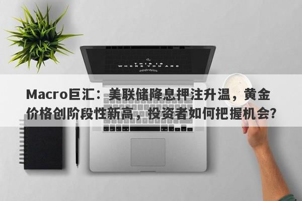 Macro巨汇：美联储降息押注升温，黄金价格创阶段性新高，投资者如何把握机会？