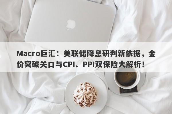 Macro巨汇：美联储降息研判新依据，金价突破关口与CPI、PPI双保险大解析！