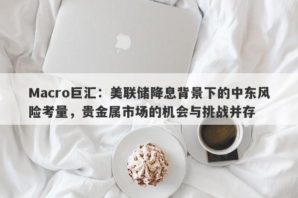 Macro巨汇：美联储降息背景下的中东风险考量，贵金属市场的机会与挑战并存