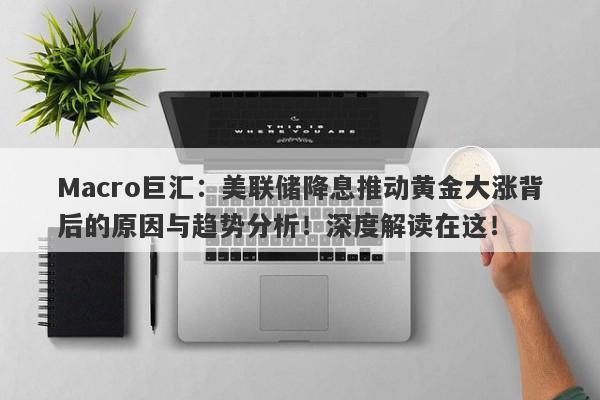 Macro巨汇：美联储降息推动黄金大涨背后的原因与趋势分析！深度解读在这！