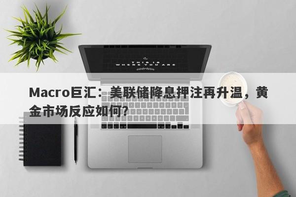 Macro巨汇：美联储降息押注再升温，黄金市场反应如何？