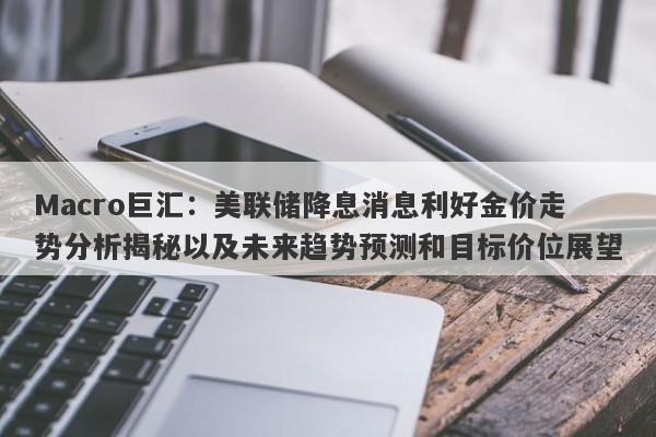 Macro巨汇：美联储降息消息利好金价走势分析揭秘以及未来趋势预测和目标价位展望