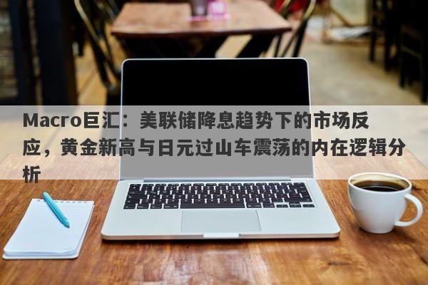 Macro巨汇：美联储降息趋势下的市场反应，黄金新高与日元过山车震荡的内在逻辑分析
