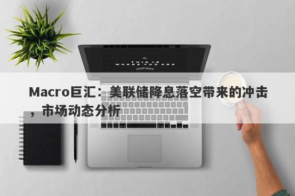 Macro巨汇：美联储降息落空带来的冲击，市场动态分析