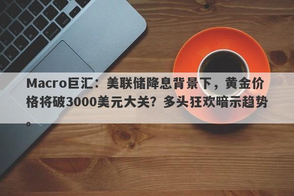 Macro巨汇：美联储降息背景下，黄金价格将破3000美元大关？多头狂欢暗示趋势。