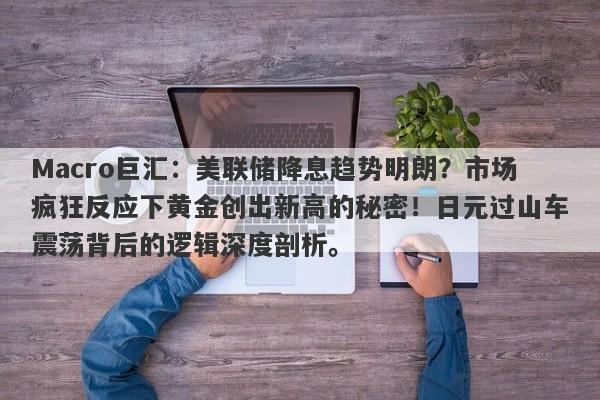 Macro巨汇：美联储降息趋势明朗？市场疯狂反应下黄金创出新高的秘密！日元过山车震荡背后的逻辑深度剖析。