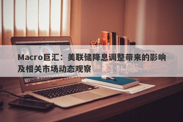 Macro巨汇：美联储降息调整带来的影响及相关市场动态观察