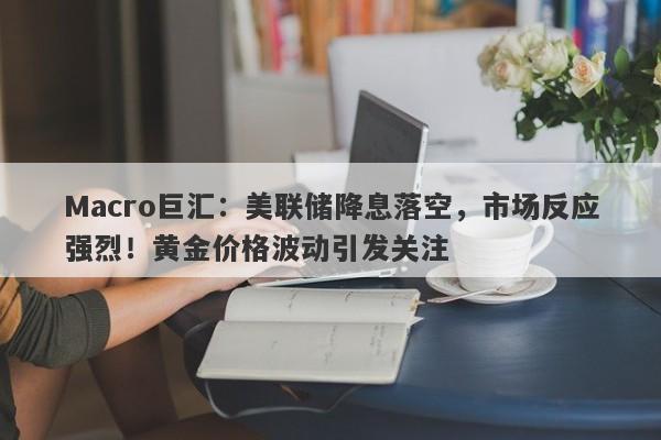 Macro巨汇：美联储降息落空，市场反应强烈！黄金价格波动引发关注