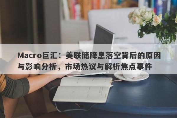 Macro巨汇：美联储降息落空背后的原因与影响分析，市场热议与解析焦点事件