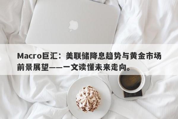 Macro巨汇：美联储降息趋势与黄金市场前景展望——一文读懂未来走向。