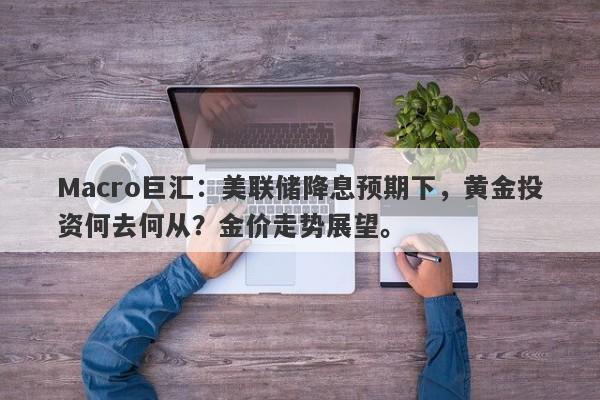Macro巨汇：美联储降息预期下，黄金投资何去何从？金价走势展望。