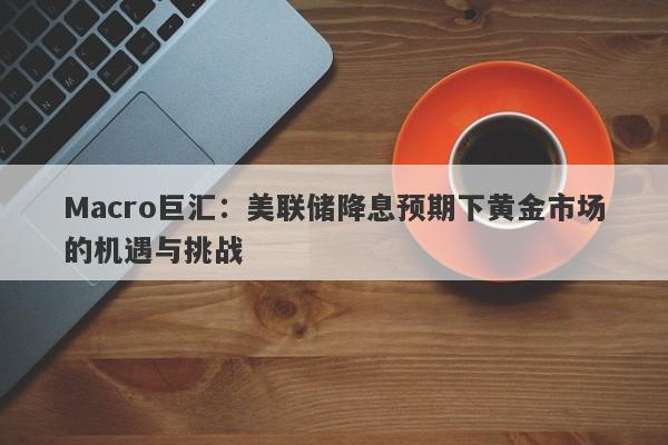 Macro巨汇：美联储降息预期下黄金市场的机遇与挑战