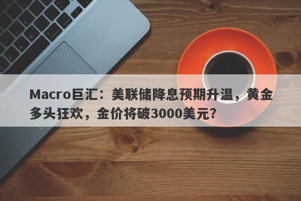 Macro巨汇：美联储降息预期升温，黄金多头狂欢，金价将破3000美元？
