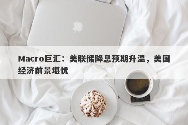 Macro巨汇：美联储降息预期升温，美国经济前景堪忧