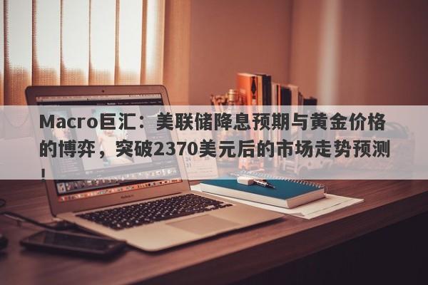 Macro巨汇：美联储降息预期与黄金价格的博弈，突破2370美元后的市场走势预测！