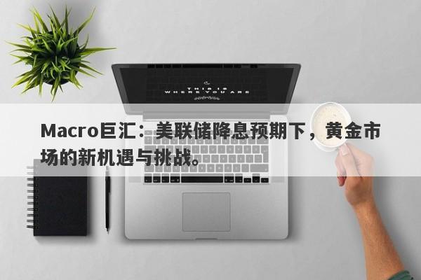 Macro巨汇：美联储降息预期下，黄金市场的新机遇与挑战。