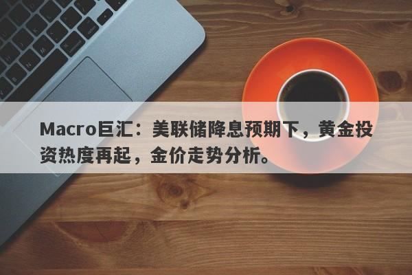 Macro巨汇：美联储降息预期下，黄金投资热度再起，金价走势分析。