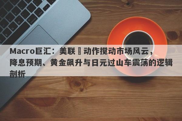 Macro巨汇：美联儲动作搅动市场风云，降息预期、黄金飙升与日元过山车震荡的逻辑剖析