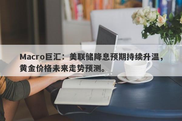 Macro巨汇：美联储降息预期持续升温，黄金价格未来走势预测。