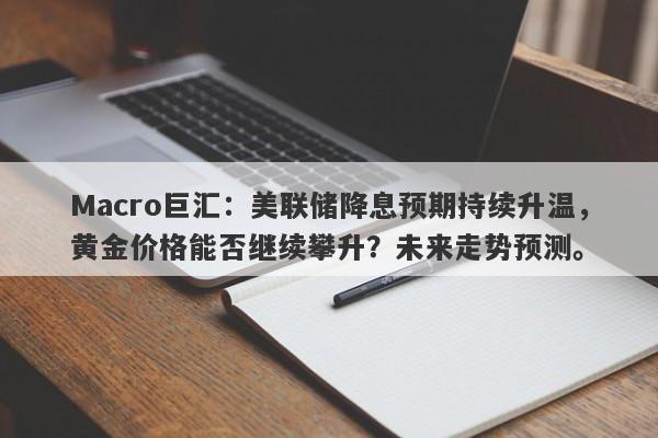 Macro巨汇：美联储降息预期持续升温，黄金价格能否继续攀升？未来走势预测。