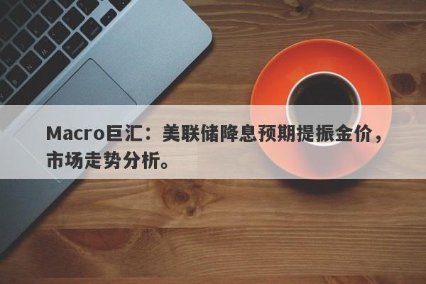 Macro巨汇：美联储降息预期提振金价，市场走势分析。