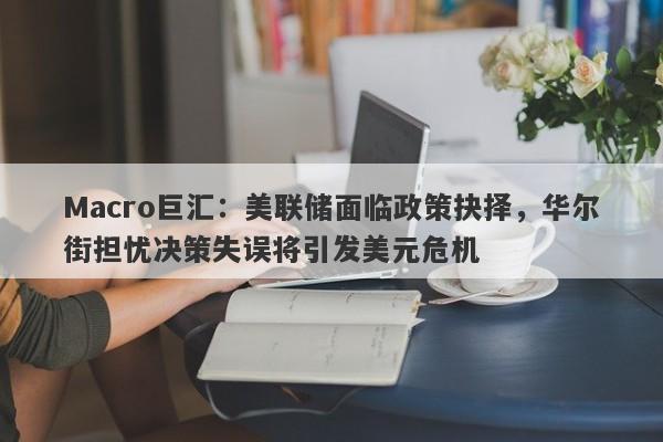Macro巨汇：美联储面临政策抉择，华尔街担忧决策失误将引发美元危机