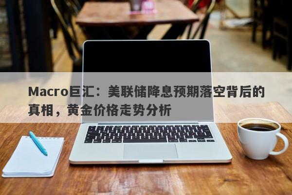 Macro巨汇：美联储降息预期落空背后的真相，黄金价格走势分析