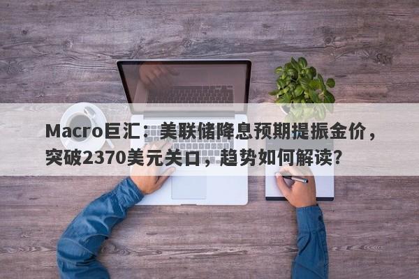 Macro巨汇：美联储降息预期提振金价，突破2370美元关口，趋势如何解读？