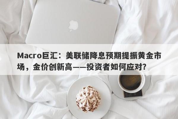 Macro巨汇：美联储降息预期提振黄金市场，金价创新高——投资者如何应对？