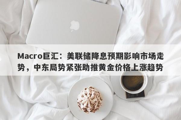 Macro巨汇：美联储降息预期影响市场走势，中东局势紧张助推黄金价格上涨趋势