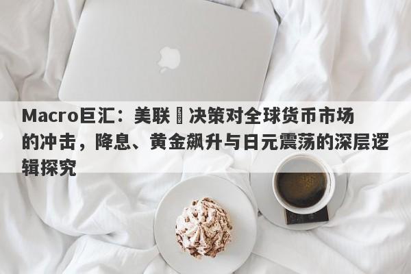 Macro巨汇：美联儲决策对全球货币市场的冲击，降息、黄金飙升与日元震荡的深层逻辑探究