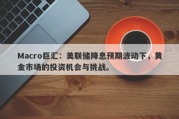 Macro巨汇：美联储降息预期波动下，黄金市场的投资机会与挑战。