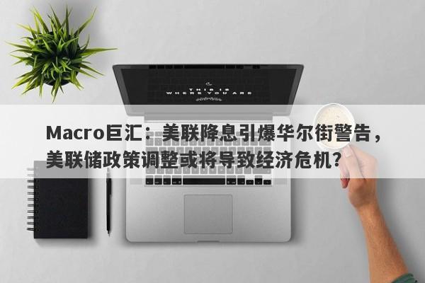 Macro巨汇：美联降息引爆华尔街警告，美联储政策调整或将导致经济危机？