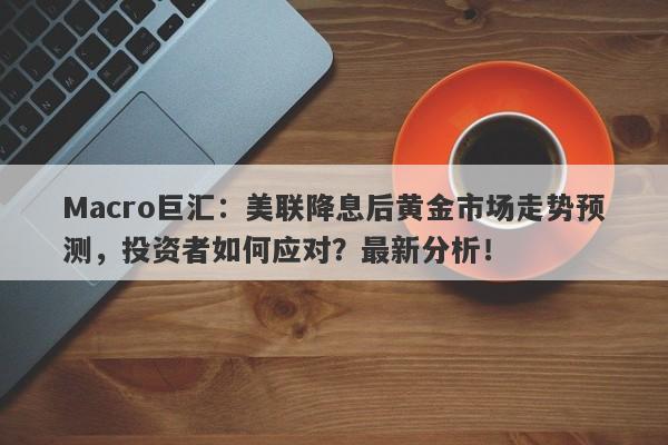 Macro巨汇：美联降息后黄金市场走势预测，投资者如何应对？最新分析！