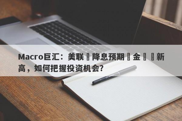Macro巨汇：美联儲降息预期與金價創新高，如何把握投资机会？