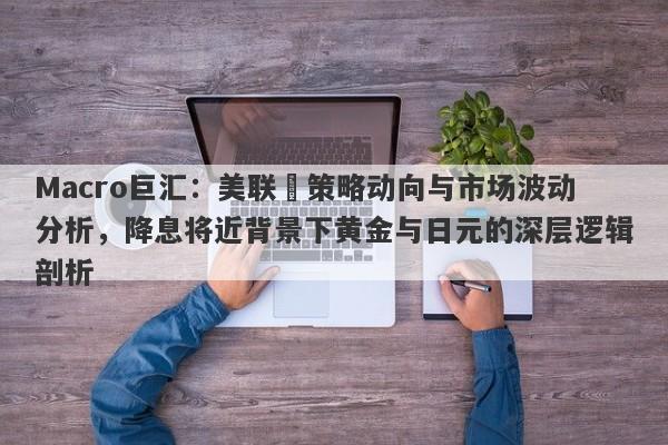 Macro巨汇：美联儲策略动向与市场波动分析，降息将近背景下黄金与日元的深层逻辑剖析