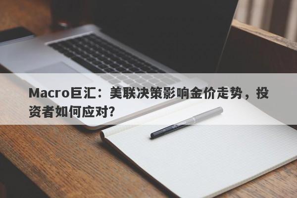 Macro巨汇：美联决策影响金价走势，投资者如何应对？