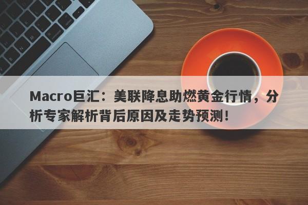 Macro巨汇：美联降息助燃黄金行情，分析专家解析背后原因及走势预测！