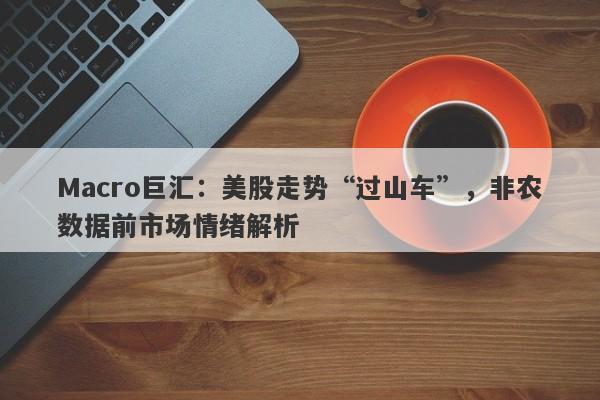 Macro巨汇：美股走势“过山车”，非农数据前市场情绪解析