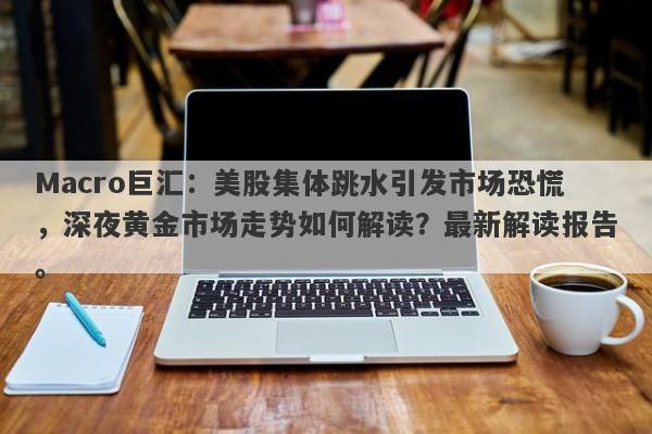 Macro巨汇：美股集体跳水引发市场恐慌，深夜黄金市场走势如何解读？最新解读报告。