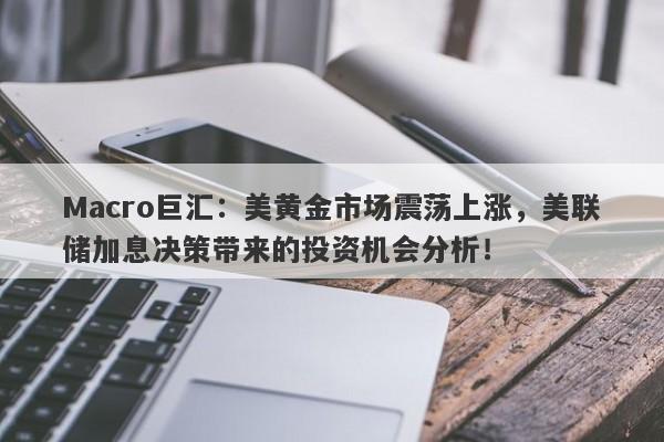 Macro巨汇：美黄金市场震荡上涨，美联储加息决策带来的投资机会分析！