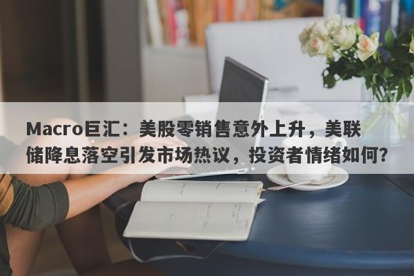 Macro巨汇：美股零销售意外上升，美联储降息落空引发市场热议，投资者情绪如何？