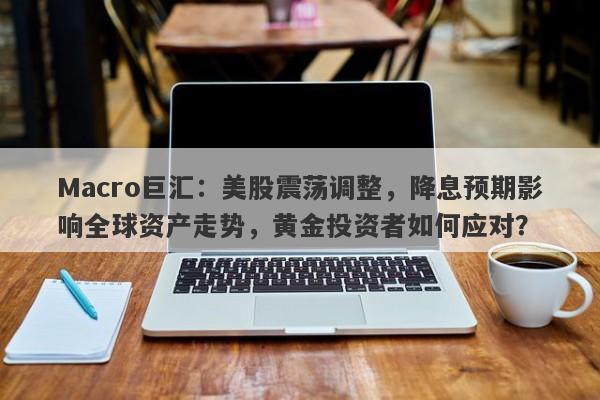 Macro巨汇：美股震荡调整，降息预期影响全球资产走势，黄金投资者如何应对？
