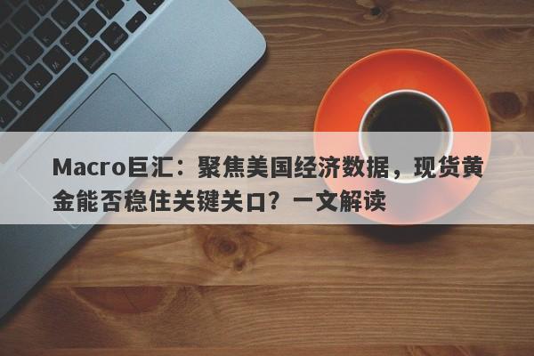 Macro巨汇：聚焦美国经济数据，现货黄金能否稳住关键关口？一文解读