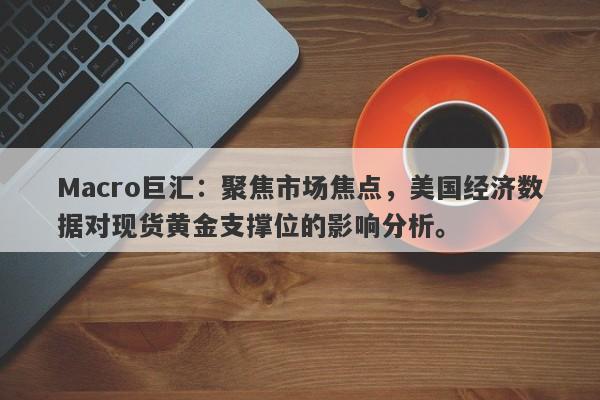 Macro巨汇：聚焦市场焦点，美国经济数据对现货黄金支撑位的影响分析。